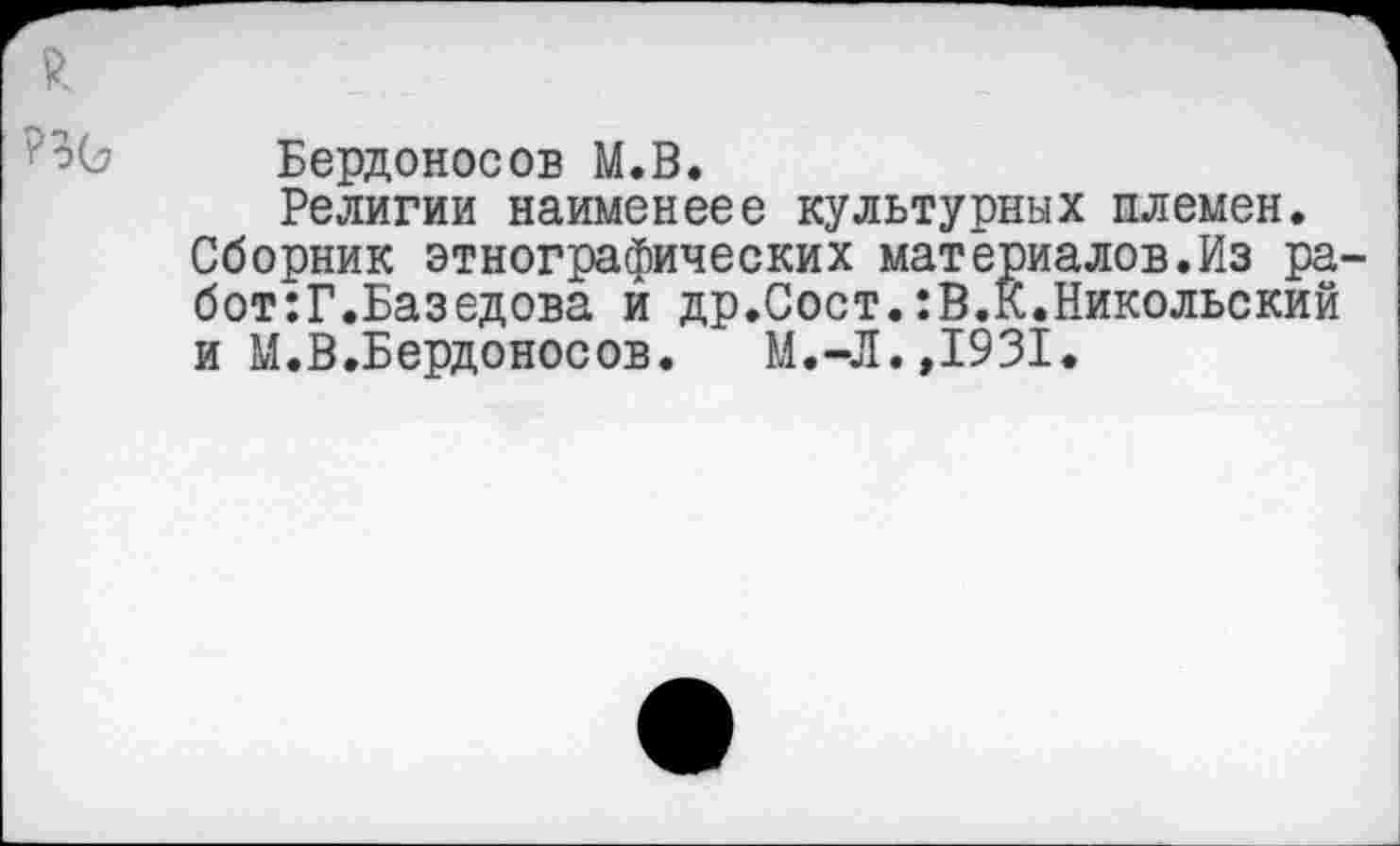 ﻿Бердоносов М.В.
Религии наименеее культурных племен. Сборник этнографических материалов.Из ра бот:Г.Базедова й др.Сост.:В.К.Никольский и М.В.Бердоносов. М.-Л.,1931.